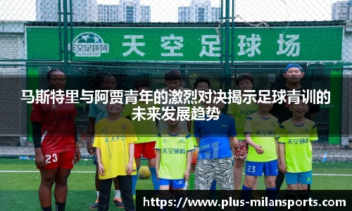 马斯特里与阿贾青年的激烈对决揭示足球青训的未来发展趋势